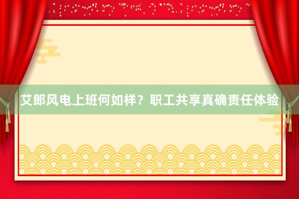 艾郎风电上班何如样？职工共享真确责任体验