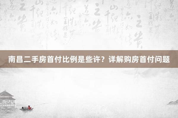 南昌二手房首付比例是些许？详解购房首付问题