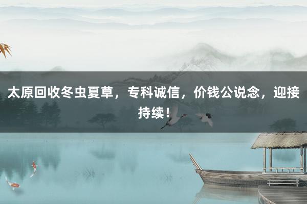 太原回收冬虫夏草，专科诚信，价钱公说念，迎接持续！